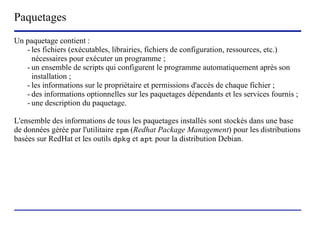 Paquetages
Un paquetage contient :
   - les fichiers (exécutables, librairies, fichiers de configuration, ressources, etc.)
     nécessaires pour exécuter un programme ;
   - un ensemble de scripts qui configurent le programme automatiquement après son
     installation ;
   - les informations sur le propriétaire et permissions d'accès de chaque fichier ;
   - des informations optionnelles sur les paquetages dépendants et les services fournis ;
   - une description du paquetage.

L'ensemble des informations de tous les paquetages installés sont stockés dans une base
de données gérée par l'utilitaire rpm (Redhat Package Management) pour les distributions
basées sur RedHat et les outils dpkg et apt pour la distribution Debian.




                          (c) 2004, Sébastien Namèche (sebastien@nameche.fr) - 11
 