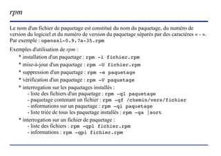 rpm
Le nom d'un fichier de paquetage est constitué du nom du paquetage, du numéro de
version du logiciel et du numéro de version du paquetage séparés par des caractères « - ».
Par exemple : openssl-0.9.7a-35.rpm
Exemples d'utilisation de rpm :
   * installation d'un paquetage : rpm -i fichier.rpm
   * mise-à-jour d'un paquetage : rpm -U fichier.rpm
   * suppression d'un paquetage : rpm -e paquetage
   * vérification d'un paquetage : rpm -V paquetage
   * interrogation sur les paquetages installés :
       - liste des fichiers d'un paquetage : rpm -ql paquetage
       - paquetage contenant un fichier : rpm -qf /chemin/vers/fichier
       - informations sur un paquetage : rpm -qi paquetage
       - liste triée de tous les paquetage installés : rpm -qa |sort
   * interrogation sur un fichier de paquetage :
       - liste des fichiers : rpm -qpl fichier.rpm
       - informations : rpm -qpi fichier.rpm


                          (c) 2004, Sébastien Namèche (sebastien@nameche.fr) - 12
 