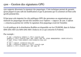 rpm – Gestion des signatures GPG
rpm supporte désormais la signature des paquetages. Cette technique permet de garantir
qu'un paquet n'a pas subi de modification et que la personne qui l'a construit est bien celle
qu'elle prétend être.

Il faut pour cela importer les clés publiques GPG des personnes ou organisations qui
réalisent les paquetages devant être installés avec l'option --import de rpm. L'option
--checksig permet de vérifier la signature d'un paquetage avant de l'installer.

La clé publique de la distribution RedHat est disponible sur les CD-ROM, dans le fichier
RPM-GPG-KEY (ou RPM-GPG-KEY-fedora en ce qui concerne la Fedora).

Par exemple :
    # rpm --checksig webmin-1.150-1.noarch.rpm
    webmin-1.150-1.noarch.rpm: md5 (GPG) PAS OK (CLES MANQUANTES: GPG#11f63c51)
    # wget http://www.webmin.com/jcameron-key.asc
    .../...
    # rpm --import jcameron-key.asc
    # rpm --checksig webmin-1.150-1.noarch.rpm
    webmin-1.150-1.noarch.rpm: md5 gpg OK




                           (c) 2004, Sébastien Namèche (sebastien@nameche.fr) - 13
 