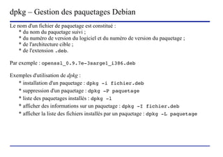dpkg – Gestion des paquetages Debian
Le nom d'un fichier de paquetage est constitué :
    * du nom du paquetage suivi ;
    * du numéro de version du logiciel et du numéro de version du paquetage ;
    * de l'architecture cible ;
    * de l'extension .deb.

Par exemple : openssl_0.9.7e-3sarge1_i386.deb

Exemples d'utilisation de dpkg :
   * installation d'un paquetage : dpkg -i fichier.deb
   * suppression d'un paquetage : dpkg -P paquetage
   * liste des paquetages installés : dpkg -l
   * afficher des informations sur un paquetage : dpkg -I fichier.deb
   * afficher la liste des fichiers installés par un paquetage : dpkg -L paquetage




                         (c) 2004, Sébastien Namèche (sebastien@nameche.fr) - 15
 