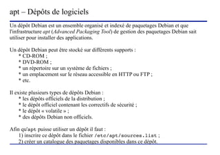 apt – Dépôts de logiciels
Un dépôt Debian est un ensemble organisé et indexé de paquetages Debian et que
l'infrastructure apt (Advanced Packaging Tool) de gestion des paquetages Debian sait
utiliser pour installer des applications.

Un dépôt Debian peut être stocké sur différents supports :
   * CD-ROM ;
   * DVD-ROM ;
   * un répertoire sur un système de fichiers ;
   * un emplacement sur le réseau accessible en HTTP ou FTP ;
   * etc.

Il existe plusieurs types de dépôts Debian :
     * les dépôts officiels de la distribution ;
     * le dépôt officiel contenant les correctifs de sécurité ;
     * le dépôt « volatile » ;
     * des dépôts Debian non officiels.

Afin qu'apt puisse utiliser un dépôt il faut :
    1) inscrire ce dépôt dans le fichier /etc/apt/sources.list ;
    2) créer un catalogue des paquetages disponibles dans ce dépôt.
                            (c) 2004, Sébastien Namèche (sebastien@nameche.fr) - 17
 