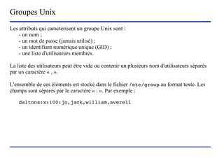 Groupes Unix
Les attributs qui caractérisent un groupe Unix sont :
    - un nom ;
    - un mot de passe (jamais utilisé) ;
    - un identifiant numérique unique (GID) ;
    - une liste d'utilisateurs membres.

La liste des utilisateurs peut être vide ou contenir un plusieurs nom d'utilisateurs séparés
par un caractère « , ».

L'ensemble de ces éléments est stocké dans le fichier /etc/group au format texte. Les
champs sont séparés par le caractère « : ». Par exemple :

    daltons:x:100:jo,jack,william,averell




                           (c) 2004, Sébastien Namèche (sebastien@nameche.fr) - 19
 