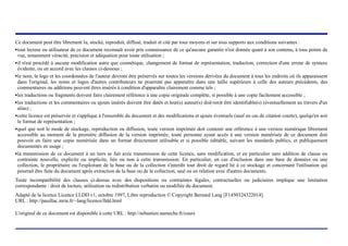 Ce document peut être librement lu, stocké, reproduit, diffusé, traduit et cité par tous moyens et sur tous supports aux conditions suivantes :
! tout lecteur ou utilisateur de ce document reconnaît avoir pris connaissance de ce qu'aucune garantie n'est donnée quant à son contenu, à tous points de

  vue, notamment véracité, précision et adéquation pour toute utilisation ;
! il n'est procédé à aucune modification autre que cosmétique, changement de format de représentation, traduction, correction d'une erreur de syntaxe

  évidente, ou en accord avec les clauses ci-dessous ;
! le nom, le logo et les coordonnées de l'auteur devront être préservés sur toutes les versions dérivées du document à tous les endroits où ils apparaissent

  dans l'original, les noms et logos d'autres contributeurs ne pourront pas apparaître dans une taille supérieure à celle des auteurs précédents, des
  commentaires ou additions peuvent êtres insérés à condition d'apparaître clairement comme tels ;
! les traductions ou fragments doivent faire clairement référence à une copie originale complète, si possible à une copie facilement accessible ;


! les traductions et les commentaires ou ajouts insérés doivent être datés et leur(s) auteur(s) doi(ven)t être identifiable(s) (éventuellement au travers d'un

  alias) ;
! cette licence est préservée et s'applique à l'ensemble du document et des modifications et ajouts éventuels (sauf en cas de citation courte), quelqu'en soit

  le format de représentation ;
! quel que soit le mode de stockage, reproduction ou diffusion, toute version imprimée doit contenir une référence à une version numérique librement

  accessible au moment de la première diffusion de la version imprimée, toute personne ayant accès à une version numérisée de ce document doit
  pouvoir en faire une copie numérisée dans un format directement utilisable et si possible éditable, suivant les standards publics, et publiquement
  documentés en usage ;
! la transmission de ce document à un tiers se fait avec transmission de cette licence, sans modification, et en particulier sans addition de clause ou

  contrainte nouvelle, explicite ou implicite, liée ou non à cette transmission. En particulier, en cas d'inclusion dans une base de données ou une
  collection, le propriétaire ou l'exploitant de la base ou de la collection s'interdit tout droit de regard lié à ce stockage et concernant l'utilisation qui
  pourrait être faite du document aprés extraction de la base ou de la collection, seul ou en relation avec d'autres documents.
Toute incompatibilité des clauses ci-dessus avec des dispositions ou contraintes légales, contractuelles ou judiciaires implique une limitation
correspondante : droit de lecture, utilisation ou redistribution verbatim ou modifiée du document.
Adapté de la licence Licence LLDD v1, octobre 1997, Libre reproduction © Copyright Bernard Lang [F1450324322014].
URL : http://pauillac.inria.fr/~lang/licence/lldd.html

L'original de ce document est disponible à cette URL : http://sebastien.nameche.fr/cours



                                              (c) 2004, Sébastien Namèche (sebastien@nameche.fr) - 2
 