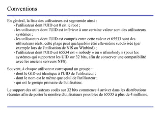 Conventions
En général, la liste des utilisateurs est segmentée ainsi :
    - l'utilisateur dont l'UID est 0 est le root ;
    - les utilisateurs dont l'UID est inférieur à une certaine valeur sont des utilisateurs
      systèmes ;
    - les utilisateurs dont l'UID est compris entre cette valeur et 65533 sont des
      utilisateurs réels, cette plage peut quelquefois être elle-même subdivisée (par
      exemple lors de l'utilisation de NIS ou Winbind) ;
    - l'utilisateur dont l'UID est 65534 est « nobody » ou « nfsnobody » (pour les
      systèmes qui supportent les UID sur 32 bits, afin de conserver une compatibilité
      avec les anciens serveurs NFS).
Souvent, à chaque utilisateur correspond un groupe :
   - dont le GID est identique à l'UID de l'utilisateur ;
   - dont le nom est le même que celui de l'utilisateur ;
   - qui est le groupe primaire de l'utilisateur.
Le support des utilisateurs codés sur 32 bits commence à arriver dans les distributions
récentes afin de porter le nombre d'utilisateurs possibles de 65535 à plus de 4 millions.



                            (c) 2004, Sébastien Namèche (sebastien@nameche.fr) - 21
 
