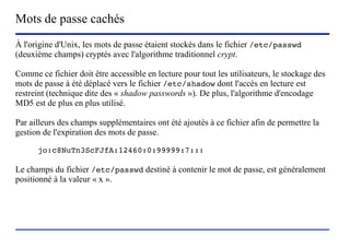 Mots de passe cachés
À l'origine d'Unix, les mots de passe étaient stockés dans le fichier /etc/passwd
(deuxième champs) cryptés avec l'algorithme traditionnel crypt.

Comme ce fichier doit être accessible en lecture pour tout les utilisateurs, le stockage des
mots de passe à été déplacé vers le fichier /etc/shadow dont l'accès en lecture est
restreint (technique dite des « shadow passwords »). De plus, l'algorithme d'encodage
MD5 est de plus en plus utilisé.

Par ailleurs des champs supplémentaires ont été ajoutés à ce fichier afin de permettre la
gestion de l'expiration des mots de passe.

      jo:c8NuTn3ScFJfA:12460:0:99999:7:::

Le champs du fichier /etc/passwd destiné à contenir le mot de passe, est généralement
positionné à la valeur « x ».




                           (c) 2004, Sébastien Namèche (sebastien@nameche.fr) - 22
 