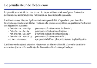 Le planificateur de tâches cron
Le planificateur de tâche cron permet à chaque utilisateur de configurer l'exécution
périodique de commandes via l'utilisation de la commande crontab.

L'utilisateur root dispose également de cette possibilité. Cependant, pour installer
l'exécution périodique de tâches relatives à la gestion du système, on préférera l'utilisation
des répertoires suivants :
     - /etc/cron.hourly          pour une exécution toutes les heures ;
     - /etc/cron.daily           pour une exécution tous les jours ;
     - /etc/cron.weekly          pour une exécution hebdomadaire ;
     - /etc/cron.monthly pour une exécution mensuelle ;
     - et /etc/cron.d            qui permet d'affiner plus précisément la planification.

L'utilisation des quatre premiers répertoires est simple : il suffit d'y copier un fichier
exécutable (ou de créer un lien) afin d'en activer l'exécution périodique.




                            (c) 2004, Sébastien Namèche (sebastien@nameche.fr) - 24
 