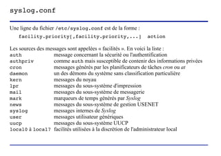 syslog.conf

Une ligne du fichier /etc/syslog.conf est de la forme :
   facility.priority[,facility.priority,...]                                 action

Les sources des messages sont appelées « facilités ». En voici la liste :
auth               message concernant la sécurité ou l'authentification
authpriv           comme auth mais susceptible de contenir des informations privées
cron               messages générés par les planificateurs de tâches cron ou at
daemon             un des démons du système sans classification particulière
kern               messages du noyau
lpr                messages du sous-système d'impression
mail               messages du sous-système de messagerie
mark               marqueurs de temps générés par Syslog
news               messages du sous-système de gestion USENET
syslog             messages internes de Syslog
user               messages utilisateur génériques
uucp               messages du sous-système UUCP
local0 à local7 facilités utilisées à la discrétion de l'administrateur local



                        (c) 2004, Sébastien Namèche (sebastien@nameche.fr) - 27
 