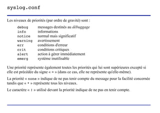 syslog.conf

Les niveaux de priorités (par ordre de gravité) sont :
      debug         messages destinés au débuggage
      info          informations
      notice        normal mais significatif
      warning       avertissement
      err           conditions d'erreur
      crit          conditions critiques
      alert         action à gérer immédiatement
      emerg         système inutilisable

Une priorité représente également toutes les priorités qui lui sont supérieures excepté si
elle est précédée du signe « = » (dans ce cas, elle ne représente qu'elle-même).
La priorité « none » indique de ne pas tenir compte du message pour la facilité concernée
tandis que « * » représente tous les niveaux.
Le caractère « ! » utilisé devant la priorité indique de ne pas en tenir compte.



                           (c) 2004, Sébastien Namèche (sebastien@nameche.fr) - 28
 