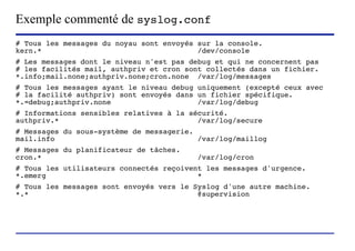 Exemple commenté de syslog.conf
# Tous les messages du noyau sont envoyés sur la console.
kern.*                                    /dev/console
# Les messages dont le niveau n'est pas debug et qui ne concernent pas
# les facilités mail, authpriv et cron sont collectés dans un fichier.
*.info;mail.none;authpriv.none;cron.none /var/log/messages
# Tous les messages ayant le niveau debug uniquement (excepté ceux avec
# la facilité authpriv) sont envoyés dans un fichier spécifique.
*.=debug;authpriv.none                    /var/log/debug
# Informations sensibles relatives à la sécurité.
authpriv.*                                /var/log/secure
# Messages du sous-système de messagerie.
mail.info                                 /var/log/maillog
# Messages du planificateur de tâches.
cron.*                                                   /var/log/cron
# Tous les utilisateurs connectés reçoivent les messages d'urgence.
*.emerg                                   *
# Tous les messages sont envoyés vers le Syslog d'une autre machine.
*.*                                       @supervision




                     (c) 2004, Sébastien Namèche (sebastien@nameche.fr) - 29
 
