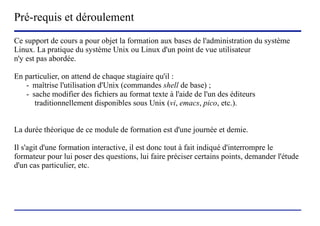Pré-requis et déroulement
Ce support de cours a pour objet la formation aux bases de l'administration du système
Linux. La pratique du système Unix ou Linux d'un point de vue utilisateur
n'y est pas abordée.

En particulier, on attend de chaque stagiaire qu'il :
   - maîtrise l'utilisation d'Unix (commandes shell de base) ;
   - sache modifier des fichiers au format texte à l'aide de l'un des éditeurs
      traditionnellement disponibles sous Unix (vi, emacs, pico, etc.).


La durée théorique de ce module de formation est d'une journée et demie.

Il s'agit d'une formation interactive, il est donc tout à fait indiqué d'interrompre le
formateur pour lui poser des questions, lui faire préciser certains points, demander l'étude
d'un cas particulier, etc.




                           (c) 2004, Sébastien Namèche (sebastien@nameche.fr) - 3
 