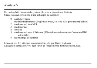 Runlevels
Un runlevel décrit un état du système. Il existe sept runlevels distincts.
Caque runlevel correspond à une utilisation du système :
      0   arrêt du système
      1   mode de maintenance (single user mode, « s » ou « S » peuvent être utilisés)
      2   mode normal sans NFS
      3   mode normal
      4   inutilisé
      5   mode normal avec X Window (défaut si un environnement Gnome ou KDE
              est installé)
      6   redémarrage du système

Les runlevels 0, 1 et 6 sont toujours utilisés tels que décrits ci-dessus.
L'usage des autres runlevels peut varier en fonction de la distribution de Linux.




                           (c) 2004, Sébastien Namèche (sebastien@nameche.fr) - 32
 