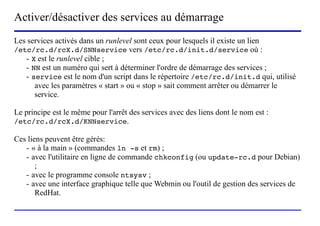 Activer/désactiver des services au démarrage
Les services activés dans un runlevel sont ceux pour lesquels il existe un lien
/etc/rc.d/rcX.d/SNNservice vers /etc/rc.d/init.d/service où :
   - X est le runlevel cible ;
   - NN est un numéro qui sert à déterminer l'ordre de démarrage des services ;
   - service est le nom d'un script dans le répertoire /etc/rc.d/init.d qui, utilisé
      avec les paramètres « start » ou « stop » sait comment arrêter ou démarrer le
      service.

Le principe est le même pour l'arrêt des services avec des liens dont le nom est :
/etc/rc.d/rcX.d/KNNservice.

Ces liens peuvent être gérés:
   - « à la main » (commandes ln -s et rm) ;
   - avec l'utilitaire en ligne de commande chkconfig (ou update-rc.d pour Debian)
       ;
   - avec le programme console ntsysv ;
   - avec une interface graphique telle que Webmin ou l'outil de gestion des services de
       RedHat.


                           (c) 2004, Sébastien Namèche (sebastien@nameche.fr) - 35
 