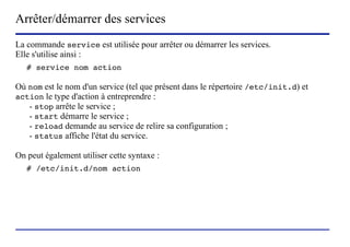 Arrêter/démarrer des services
La commande service est utilisée pour arrêter ou démarrer les services.
Elle s'utilise ainsi :
   # service nom action

Où nom est le nom d'un service (tel que présent dans le répertoire /etc/init.d) et
action le type d'action à entreprendre :
   - stop arrête le service ;
   - start démarre le service ;
   - reload demande au service de relire sa configuration ;
   - status affiche l'état du service.

On peut également utiliser cette syntaxe :
   # /etc/init.d/nom action




                          (c) 2004, Sébastien Namèche (sebastien@nameche.fr) - 36
 
