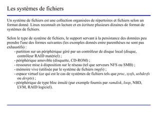 Les systèmes de fichiers
Un système de fichiers est une collection organisées de répertoires et fichiers selon un
format donné. Linux reconnaît en lecture et en écriture plusieurs dizaines de format de
systèmes de fichiers.

Selon le type de système de fichiers, le support servant à la persistance des données peu
prendre l'une des formes suivantes (les exemples donnés entre parenthèses ne sont pas
exhaustifs) :
    - partition sur un périphérique géré par un contrôleur de disque local (disque,
       contrôleur RAID matériel) ;
    - périphérique amovible (disquette, CD-ROM) ;
    - ressource mise à disposition sur le réseau (tel que serveurs NFS ou SMB) ;
    - mémoire vive (utilisée par le système de fichiers tmpfs) ;
    - espace virtuel (ce qui est le cas de systèmes de fichiers tels que proc, sysfs, usbdevfs
       ou devpts) ;
    - périphérique de type bloc émulé (par exemple fournis par ramdisk, loop, NBD,
       LVM, RAID logiciel).




                           (c) 2004, Sébastien Namèche (sebastien@nameche.fr) - 37
 