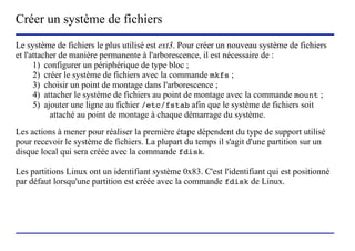 Créer un système de fichiers
Le système de fichiers le plus utilisé est ext3. Pour créer un nouveau système de fichiers
et l'attacher de manière permanente à l'arborescence, il est nécessaire de :
      1) configurer un périphérique de type bloc ;
      2) créer le système de fichiers avec la commande mkfs ;
      3) choisir un point de montage dans l'arborescence ;
      4) attacher le système de fichiers au point de montage avec la commande mount ;
      5) ajouter une ligne au fichier /etc/fstab afin que le système de fichiers soit
           attaché au point de montage à chaque démarrage du système.
Les actions à mener pour réaliser la première étape dépendent du type de support utilisé
pour recevoir le système de fichiers. La plupart du temps il s'agit d'une partition sur un
disque local qui sera créée avec la commande fdisk.

Les partitions Linux ont un identifiant système 0x83. C'est l'identifiant qui est positionné
par défaut lorsqu'une partition est créée avec la commande fdisk de Linux.




                           (c) 2004, Sébastien Namèche (sebastien@nameche.fr) - 38
 