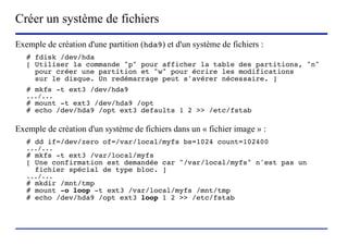 Créer un système de fichiers
Exemple de création d'une partition (hda9) et d'un système de fichiers :
   # fdisk /dev/hda
   [ Utiliser la commande "p" pour afficher la table des partitions, "n"
     pour créer une partition et "w" pour écrire les modifications
     sur le disque. Un redémarrage peut s'avérer nécessaire. ]
   # mkfs -t ext3 /dev/hda9
   .../...
   # mount -t ext3 /dev/hda9 /opt
   # echo /dev/hda9 /opt ext3 defaults 1 2 >> /etc/fstab

Exemple de création d'un système de fichiers dans un « fichier image » :
   # dd if=/dev/zero of=/var/local/myfs bs=1024 count=102400
   .../...
   # mkfs -t ext3 /var/local/myfs
   [ Une confirmation est demandée car "/var/local/myfs" n'est pas un
     fichier spécial de type bloc. ]
   .../...
   # mkdir /mnt/tmp
   # mount -o loop -t ext3 /var/local/myfs /mnt/tmp
   # echo /dev/hda9 /opt ext3 loop 1 2 >> /etc/fstab




                          (c) 2004, Sébastien Namèche (sebastien@nameche.fr) - 39
 