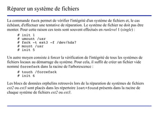 Réparer un système de fichiers
La commande fsck permet de vérifier l'intégrité d'un système de fichiers et, le cas
échéant, d'effectuer une tentative de réparation. Le système de fichier ne doit pas être
monter. Pour cette raison ces tests sont souvent effectués en runlevel 1 (single) :
      #   init 1
      #   umount /usr
      #   fsck -t ext3 -f /dev/hda7
      #   mount /usr
      #   init 5

Un autre moyen consiste à forcer la vérification de l'intégrité de tous les systèmes de
fichiers locaux au démarrage du système. Pour cela, il suffit de créer un fichier vide
nommé forcefsck dans la racine de l'arborescence :
      # touch /forcefsck
      # init 6

Les blocs de données orphelins retrouvés lors de la réparation de systèmes de fichiers
ext2 ou ext3 sont placés dans les répertoire lost+found présents dans la racine de
chaque système de fichiers ext2 ou ext3.



                           (c) 2004, Sébastien Namèche (sebastien@nameche.fr) - 40
 