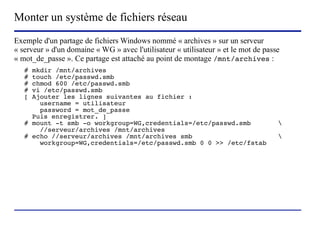 Monter un système de fichiers réseau
Exemple d'un partage de fichiers Windows nommé « archives » sur un serveur
« serveur » d'un domaine « WG » avec l'utilisateur « utilisateur » et le mot de passe
« mot_de_passe ». Ce partage est attaché au point de montage /mnt/archives :
   # mkdir /mnt/archives
   # touch /etc/passwd.smb
   # chmod 600 /etc/passwd.smb
   # vi /etc/passwd.smb
   [ Ajouter les lignes suivantes au fichier :
       username = utilisateur
       password = mot_de_passe
     Puis enregistrer. ]
   # mount -t smb -o workgroup=WG,credentials=/etc/passwd.smb                       
       //serveur/archives /mnt/archives
   # echo //serveur/archives /mnt/archives smb                                      
       workgroup=WG,credentials=/etc/passwd.smb 0 0 >> /etc/fstab




                          (c) 2004, Sébastien Namèche (sebastien@nameche.fr) - 41
 