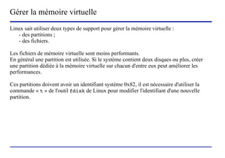 Gérer la mémoire virtuelle
Linux sait utiliser deux types de support pour gérer la mémoire virtuelle :
   - des partitions ;
   - des fichiers.

Les fichiers de mémoire virtuelle sont moins performants.
En général une partition est utilisée. Si le système contient deux disques ou plus, créer
une partition dédiée à la mémoire virtuelle sur chacun d'entre eux peut améliorer les
performances.

Ces partitions doivent avoir un identifiant système 0x82, il est nécessaire d'utiliser la
commande « t » de l'outil fdisk de Linux pour modifier l'identifiant d'une nouvelle
partition.




                           (c) 2004, Sébastien Namèche (sebastien@nameche.fr) - 42
 