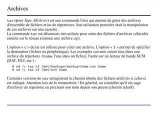 Archives
tar (pour Tape ARchiver) est une commande Unix qui permet de gérer des archives
d'ensemble de fichiers et/ou de répertoires. Son utilisation première était la manipulation
de ces archives sur une cassette.
La commande tar est désormais très utilisée pour créer des fichiers d'archives véhiculés
ensuite sur le réseau (comme une archive zip).

L'option « c » de tar est utilisée pour créer une archive. L'option « f » permet de spécifier
la destination (fichier ou périphérique). Les exemples suivants créent tous deux une
archive du répertoire /home, l'une dans un fichier, l'autre sur un lecteur de bande SCSI
(DAT, DLT, etc.) :
   # cd /; tar cf /mnt/backups/backup-home.tar home
   # cd /; tar cf /dev/st0 home

Certaines versions de tar enregistrent le chemin absolu des fichiers archivés si celui-ci
est indiqué. Attention lors de la restauration ! En général, on considère qu'il est sage
d'archiver un répertoire en précisant son nom depuis son parent (chemin relatif).




                           (c) 2004, Sébastien Namèche (sebastien@nameche.fr) - 44
 