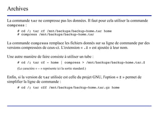 Archives
La commande tar ne compresse pas les données. Il faut pour cela utiliser la commande
compress :
      # cd /; tar cf /mnt/backups/backup-home.tar home
      # compress /mnt/backups/backup-home.tar

La commande compress remplace les fichiers donnés sur sa ligne de commande par des
versions compressées de ceux-ci. L'extension « .Z » est ajoutée à leur nom.

Une autre manière de faire consiste à utiliser un tube :
      # cd /; tar cf - home | compress > /mnt/backups/backup-home.tar.Z
      (Le caractère « - » représente ici la sortie standard.)

Enfin, si la version de tar utilisée est celle du projet GNU, l'option « Z » permet de
simplifier la ligne de commande :
      # cd /; tar cZf /mnt/backups/backup-home.tar.gz home




                               (c) 2004, Sébastien Namèche (sebastien@nameche.fr) - 45
 