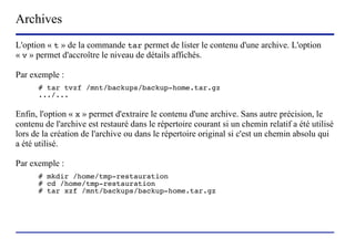 Archives
L'option « t » de la commande tar permet de lister le contenu d'une archive. L'option
« v » permet d'accroître le niveau de détails affichés.

Par exemple :
      # tar tvzf /mnt/backups/backup-home.tar.gz
      .../...

Enfin, l'option « x » permet d'extraire le contenu d'une archive. Sans autre précision, le
contenu de l'archive est restauré dans le répertoire courant si un chemin relatif a été utilisé
lors de la création de l'archive ou dans le répertoire original si c'est un chemin absolu qui
a été utilisé.

Par exemple :
      # mkdir /home/tmp-restauration
      # cd /home/tmp-restauration
      # tar xzf /mnt/backups/backup-home.tar.gz




                           (c) 2004, Sébastien Namèche (sebastien@nameche.fr) - 47
 