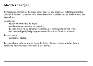 Modules du noyau
Certaines fonctionnalités du noyau Linux peuvent être compilées indépendamment de
celui-ci. Elles sont compilées sous forme de module. L'utilisation des modules tend à se
généraliser.
Avantages :
   - réduction de la taille du noyau ;
   - configuration dynamique du matériel ;
   - possibilité d'ajout de certaines fonctionnalités sans recompiler le noyau ;
   - des pilotes de périphériques peuvent être livrés sous forme de binaires.
Inconvénients :
    - complexité accrue.

Les modules se présentent sous forme de fichiers binaires et sont installés dans le
répertoire /lib/modules/version_du_noyau.




                           (c) 2004, Sébastien Namèche (sebastien@nameche.fr) - 48
 
