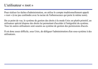 L'utilisateur « root »
Pour réaliser les tâches d'administration, on utilise le compte traditionnellement appelé
« root » (à ne pas confondre avec la racine de l'arborescence qui porte le même nom).

De ce point de vue, le système de gestion des droits à la mode Unix est plutôt primitif, un
utilisateur spécial dispose des droits lui permettant d'accéder à l'intégralité du système.
Tous les autres utilisateurs sont soumis au système de gestion des permissions d'accès.

Il est donc assez difficile, sous Unix, de déléguer l'administration d'un sous-système à des
utilisateurs.




                           (c) 2004, Sébastien Namèche (sebastien@nameche.fr) - 5
 