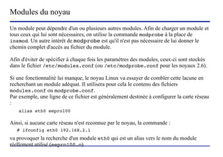 Modules du noyau
Un module peut dépendre d'un ou plusieurs autres modules. Afin de charger un module et
tous ceux qui lui sont nécessaires, on utilise la commande modprobe à la place de
insmod. Un autre intérêt de modprobe est qu'il n'est pas nécessaire de lui donner le
chemin complet d'accès au fichier du module.

Afin d'éviter de spécifier à chaque fois les paramètres des modules, ceux-ci sont stockés
dans le fichier /etc/modules.conf (ou /etc/modprobe.conf pour les noyaux 2.6).

Si une fonctionnalité lui manque, le noyau Linux va essayer de combler cette lacune en
recherchant un module adéquat. Il utilisera pour cela le contenu des fichiers
modules.conf ou modprobe.conf.
Par exemple, une ligne de ce fichier est généralement destinée à configurer la carte réseau
:
    alias eth0 eepro100

Ainsi, si aucune carte réseau n'est reconnue par le noyau, la commande :
   # ifconfig eth0 192.168.2.1
va provoquer la recherche d'un module eth0 qui est un alias vers le nom du module
réellement utilisé (eepro100.o).
                          (c) 2004, Sébastien Namèche (sebastien@nameche.fr) - 50
 