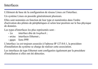 Interfaces
L'élément de base de la configuration de réseau Linux est l'interface.
Un système Linux en possède généralement plusieurs.
Elles sont nommées en fonction de leur type et numérotées dans l'ordre
d'activation des pilotes de périphériques et selon leur position sur le bus physique
de données.
Les types d'interfaces les plus représentés sont :
    - lo       interface dite de loopback ;
    - ethn interfaces Ethernet ;
    - pppn liens PPP.
L'interface lo est toujours associée à l'adresse IP 127.0.0.1, la procédure
d'installation du système se charge de réaliser cette association.
Les interfaces de type Ethernet sont configurées également par la procédure
d'installation si elles ont été détectées.



                        (c) 2004, Sébastien Namèche (sebastien@nameche.fr) - 51
 