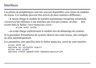 Interfaces
Les pilotes de périphériques sont très souvent disponibles sous forme de modules
du noyau. Ces modules peuvent être activés de deux manières différentes :
    - le noyau charge le module de manière automatique lorsqu'une commande
ifconfig fait référence à une interface qui n'est pas connue, un alias   doit
exister dans le fichier /etc/modules.conf :
           alias eth0 3c59x
    - un script charge explicitement le module lors du démarrage du système.
Si la procédure d'installation du système détecte une carte réseau, elle configure
un alias automatiquement.
Les paramètres sont spécifiés dans le fichier modules.conf de cette manière :
   alias eth0 ne
   options ne io=0x220 irq=11
   alias eth1 e1000
   options e1000 Speed=1000 RxDescriptors=128




                        (c) 2004, Sébastien Namèche (sebastien@nameche.fr) - 52
 