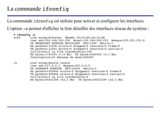 La commande ifconfig
La commande ifconfig est utilisée pour activer et configurer les interfaces.
L'option -a permet d'afficher la liste détaillée des interfaces réseau du système :
   # ifconfig -a
   eth0      Lien encap:Ethernet HWaddr 00:20:ED:36:3C:EE
             inet adr:192.168.200.200 Bcast:192.168.200.255 Masque:255.255.255.0
             UP BROADCAST RUNNING MULTICAST MTU:1500 Metric:1
             RX packets:15356 errors:0 dropped:0 overruns:0 frame:0
             TX packets:12392 errors:0 dropped:0 overruns:0 carrier:0
             collisions:0 lg file transmission:100
             RX bytes:1745320 (1.6 Mb) TX bytes:4365502 (4.1 Mb)
             Interruption:10 Adresse de base:0x5f00

   lo        Lien encap:Boucle locale
             inet adr:127.0.0.1 Masque:255.0.0.0
             UP LOOPBACK RUNNING MTU:16436 Metric:1
             RX packets:929804 errors:0 dropped:0 overruns:0 frame:0
             TX packets:929804 errors:0 dropped:0 overruns:0 carrier:0
             collisions:0 lg file transmission:0
             RX bytes:65622189 (62.5 Mb) TX bytes:65622189 (62.5 Mb)




                        (c) 2004, Sébastien Namèche (sebastien@nameche.fr) - 53
 