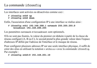 La commande ifconfig
Les interfaces sont activées ou désactivées comme ceci :
   # ifconfig eth0 up
   # ifconfig eth0 down
Enfin, l'association d'une configuration IP à une interface se réalise ainsi :
   # ifconfig eth1 192.168.200.1 netmask 255.255.255.0
       broadcast 192.168.200.255
Les paramètres netmask et broadcast sont optionnels.
S'ils ne sont pas fournis, la valeur du premier est déduite à partir de la classe du
réseau configuré (A, B ou C), le second prend la plus grande valeur dans l'espace
d'adresses IP défini par l'adresse de l'interface et le masque de réseau.
Pour configurer plusieurs adresses IP sur une seule interface physique, il suffit de
créer des alias en utilisant la notation « ethn:a » avec la commande ifconfig.
Par exemple :
   # ifconfig eth0:0 192.168.201.10



                         (c) 2004, Sébastien Namèche (sebastien@nameche.fr) - 54
 