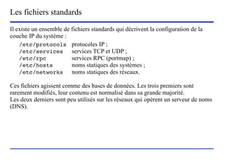 Les fichiers standards
Il existe un ensemble de fichiers standards qui décrivent la configuration de la
couche IP du système :
    /etc/protocols protocoles IP ;
    /etc/services        services TCP et UDP ;
    /etc/rpc             services RPC (portmap) ;
    /etc/hosts           noms statiques des systèmes ;
    /etc/networks        noms statiques des réseaux.

Ces fichiers agissent comme des bases de données. Les trois premiers sont
rarement modifiés, leur contenu est normalisé dans sa grande majorité.
Les deux derniers sont peu utilisés sur les réseaux qui opèrent un serveur de noms
(DNS).




                        (c) 2004, Sébastien Namèche (sebastien@nameche.fr) - 55
 
