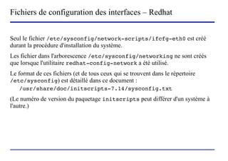 Fichiers de configuration des interfaces – Redhat


Seul le fichier /etc/sysconfig/network-scripts/ifcfg-eth0 est créé
durant la procédure d'installation du système.
Les fichier dans l'arborescence /etc/sysconfig/networking ne sont créés
que lorsque l'utilitaire redhat-config-network a été utilisé.
Le format de ces fichiers (et de tous ceux qui se trouvent dans le répertoire
/etc/sysconfig) est détaillé dans ce document :
   /usr/share/doc/initscripts-7.14/sysconfig.txt
(Le numéro de version du paquetage initscripts peut différer d'un système à
l'autre.)




                        (c) 2004, Sébastien Namèche (sebastien@nameche.fr) - 57
 