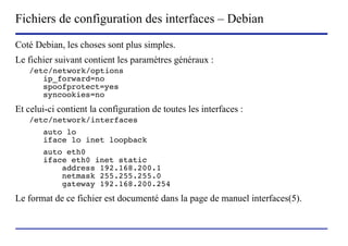 Fichiers de configuration des interfaces – Debian
Coté Debian, les choses sont plus simples.
Le fichier suivant contient les paramètres généraux :
   /etc/network/options
      ip_forward=no
      spoofprotect=yes
      syncookies=no
Et celui-ci contient la configuration de toutes les interfaces :
   /etc/network/interfaces
       auto lo
       iface lo inet loopback
       auto eth0
       iface eth0 inet static
           address 192.168.200.1
           netmask 255.255.255.0
           gateway 192.168.200.254
Le format de ce fichier est documenté dans la page de manuel interfaces(5).



                         (c) 2004, Sébastien Namèche (sebastien@nameche.fr) - 59
 