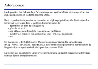 Arborescence
La disposition des fichiers dans l'arborescence des systèmes Unix n'est, en général, pas
d'une compréhension évidente de prime abord.

Il est cependant indispensable de connaître les règles qui président à la distribution des
fichiers et répertoires dans le système des fichiers afin de :
     - déterminer un plan de sauvegarde ;
     - gérer la sécurité ;
     - agir efficacement lors de la résolution des problèmes ;
     - installer des logiciels non disponibles sous formes de paquetage ;
     - etc.

Un document, le FHS (Filesystem Hierarchy Standard disponible sur cette page
:http://www.pathname.com/fhs/), a pour ambition de proposer la normalisation de
l'organisation de système de fichiers pour les systèmes Unix.

La plupart des distributions Linux s'y conforme même s'il reste beaucoup de différences
dans les détails d'implémentation.



                           (c) 2004, Sébastien Namèche (sebastien@nameche.fr) - 6
 