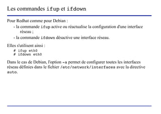 Les commandes ifup et ifdown
Pour Redhat comme pour Debian :
   - la commande ifup active ou réactualise la configuration d'une interface
        réseau ;
   - la commande ifdown désactive une interface réseau.
Elles s'utilisent ainsi :
    # ifup eth0
    # ifdown eth0

Dans le cas de Debian, l'option -a permet de configurer toutes les interfaces
réseau définies dans le fichier /etc/network/interfaces avec la directive
auto.




                            (c) 2004, Sébastien Namèche (sebastien@nameche.fr) - 60
 