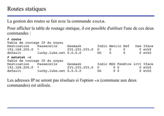 Routes statiques
La gestion des routes se fait avec la commande route.
Pour afficher la table de routage statique, il est possible d'utiliser l'une de ces deux
commandes :
# route
Table de routage IP du noyau
Destination    Passerelle               Genmask                    Indic Metric Ref   Use Iface
192.168.200.0 *                         255.255.255.0              U     0      0       0 eth0
default        lucky.luke.net           0.0.0.0                    UG    0      0       0 eth0
# netstat -r
Table de routage IP du noyau
Destination    Passerelle               Genmask                    Indic MSS Fenêtre irtt Iface
192.168.200.0 *                         255.255.255.0              U       0 0          0 eth0
default        lucky.luke.net           0.0.0.0                    UG      0 0          0 eth0

Les adresses IP ne seront pas résolues si l'option -n (commune aux deux
commandes) est utilisée.




                         (c) 2004, Sébastien Namèche (sebastien@nameche.fr) - 61
 