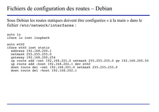 Fichiers de configuration des routes – Debian
Sous Debian les routes statiques doivent être configurées « à la main » dans le
fichier /etc/network/interfaces :

auto lo
iface lo inet loopback

auto eth0
iface eth0 inet static
  address 192.168.200.1
  netmask 255.255.255.0
  gateway 192.168.200.254
  up route add -net 192.168.201.0 netmask 255.255.255.0 gw 192.168.200.50
  up route add -host 192.168.202.1 dev eth0
  down route del -net 192.168.201.0 netmask 255.255.255.0
  down route del -host 192.168.202.1




                        (c) 2004, Sébastien Namèche (sebastien@nameche.fr) - 64
 