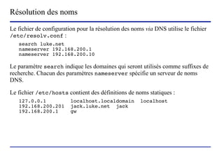 Résolution des noms
Le fichier de configuration pour la résolution des noms via DNS utilise le fichier
/etc/resolv.conf :
   search luke.net
   nameserver 192.168.200.1
   nameserver 192.168.200.10

Le paramètre search indique les domaines qui seront utilisés comme suffixes de
recherche. Chacun des paramètres nameserver spécifie un serveur de noms
DNS.

Le fichier /etc/hosts contient des définitions de noms statiques :
   127.0.0.1             localhost.localdomain                         localhost
   192.168.200.201       jack.luke.net jack
   192.168.200.1         gw




                        (c) 2004, Sébastien Namèche (sebastien@nameche.fr) - 66
 