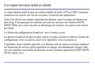 Les super-serveurs inetd et xinetd
Le super-démon inetd écoute un certain nombre de ports TCP ou UDP. Lorqu'une
connexion est activée sur l'un de ces ports, il exécute une application.
Cela évite d'avoir un nombre important de démons, mais le temps de réponse est
plus long. C'est pourquoi les démons servants les services très utilisés (HTTP,
SMTP, DNS, etc.) sont exécutés au démarrage du système, les autres sont activés
par inetd.
Le fichier de configuration d'inetd est /etc/inetd.conf.
Le démon xinetd est de plus en plus utilisé à la place d'inetd, il utilise le fichier de
configuration /etc/xinetd.conf et le répertoire /etc/xinetd.d.
Cependant, d'une manière générale, ces démons sont de moins en moins employés
car beaucoup de services qu'ils prenaient en charge sont abandonnés (finger, talk,
etc.) ou exécutés sous forme de démons sur des systèmes spécialisés (POP, SMTP,
HTTP, whois, etc.).



                         (c) 2004, Sébastien Namèche (sebastien@nameche.fr) - 67
 