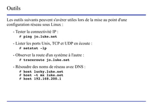 Outils
Les outils suivants peuvent s'avérer utiles lors de la mise au point d'une
configuration réseau sous Linux :
   - Tester la connectivité IP :
       # ping jo.luke.net

   - Lister les ports Unix, TCP et UDP en écoute :
       # netstat -lp

   - Observer la route d'un système à l'autre :
       # traceroute jo.luke.net

   - Résoudre des noms de réseau avec DNS :
       # host lucky.luke.net
       # host -t mx luke.net
       # host 192.168.200.1




                         (c) 2004, Sébastien Namèche (sebastien@nameche.fr) - 70
 
