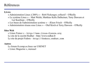 Références
Livres
   « Administration Linux à 200% » – Rob Flickenger, collectif – O'Reilly
   « Le système Linux » – Matt Welsh, Matthias Kalle Dalheimer, Terry Dawson et
       Lar Kaufman – O'Reilly
   « Les bases de l'administration système » – Æleen Frisch – O'Reilly
   « Administration réseau sous Linux » – Olaf Kirch et Terry Dawson – O'Reilly

Sites Web
    « Linux France » – http://www.linux-france.org
    Le site de la société Redhat – http://www.redhat.fr
    Le site du projet Fedora – http://fedora.redhat.com

Autres
   Le forum fr.comp.os.linux sur USENET
   « Linux Magazine », mensuel




                        (c) 2004, Sébastien Namèche (sebastien@nameche.fr) - 71
 