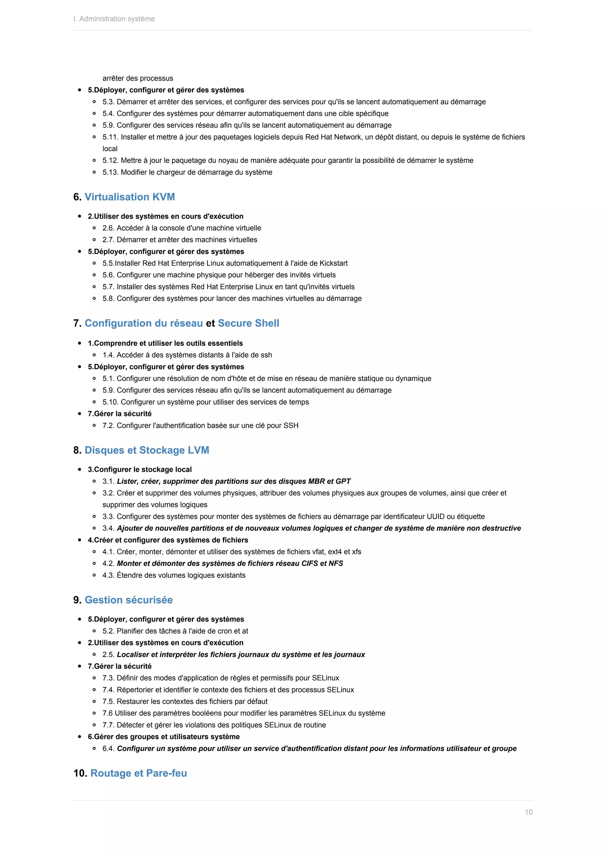 arrêter	des	processus
5.Déployer,	configurer	et	gérer	des	systèmes
5.3.	Démarrer	et	arrêter	des	services,	et	configurer	des	services	pour	qu'ils	se	lancent	automatiquement	au	démarrage
5.4.	Configurer	des	systèmes	pour	démarrer	automatiquement	dans	une	cible	spécifique
5.9.	Configurer	des	services	réseau	afin	qu'ils	se	lancent	automatiquement	au	démarrage
5.11.	Installer	et	mettre	à	jour	des	paquetages	logiciels	depuis	Red	Hat	Network,	un	dépôt	distant,	ou	depuis	le	système	de	fichiers
local
5.12.	Mettre	à	jour	le	paquetage	du	noyau	de	manière	adéquate	pour	garantir	la	possibilité	de	démarrer	le	système
5.13.	Modifier	le	chargeur	de	démarrage	du	système
6.	Virtualisation	KVM
2.Utiliser	des	systèmes	en	cours	d'exécution
2.6.	Accéder	à	la	console	d'une	machine	virtuelle
2.7.	Démarrer	et	arrêter	des	machines	virtuelles
5.Déployer,	configurer	et	gérer	des	systèmes
5.5.Installer	Red	Hat	Enterprise	Linux	automatiquement	à	l'aide	de	Kickstart
5.6.	Configurer	une	machine	physique	pour	héberger	des	invités	virtuels
5.7.	Installer	des	systèmes	Red	Hat	Enterprise	Linux	en	tant	qu'invités	virtuels
5.8.	Configurer	des	systèmes	pour	lancer	des	machines	virtuelles	au	démarrage
7.	Configuration	du	réseau	et	Secure	Shell
1.Comprendre	et	utiliser	les	outils	essentiels
1.4.	Accéder	à	des	systèmes	distants	à	l'aide	de	ssh
5.Déployer,	configurer	et	gérer	des	systèmes
5.1.	Configurer	une	résolution	de	nom	d'hôte	et	de	mise	en	réseau	de	manière	statique	ou	dynamique
5.9.	Configurer	des	services	réseau	afin	qu'ils	se	lancent	automatiquement	au	démarrage
5.10.	Configurer	un	système	pour	utiliser	des	services	de	temps
7.Gérer	la	sécurité
7.2.	Configurer	l'authentification	basée	sur	une	clé	pour	SSH
8.	Disques	et	Stockage	LVM
3.Configurer	le	stockage	local
3.1.	Lister,	créer,	supprimer	des	partitions	sur	des	disques	MBR	et	GPT
3.2.	Créer	et	supprimer	des	volumes	physiques,	attribuer	des	volumes	physiques	aux	groupes	de	volumes,	ainsi	que	créer	et
supprimer	des	volumes	logiques
3.3.	Configurer	des	systèmes	pour	monter	des	systèmes	de	fichiers	au	démarrage	par	identificateur	UUID	ou	étiquette
3.4.	Ajouter	de	nouvelles	partitions	et	de	nouveaux	volumes	logiques	et	changer	de	système	de	manière	non	destructive
4.Créer	et	configurer	des	systèmes	de	fichiers
4.1.	Créer,	monter,	démonter	et	utiliser	des	systèmes	de	fichiers	vfat,	ext4	et	xfs
4.2.	Monter	et	démonter	des	systèmes	de	fichiers	réseau	CIFS	et	NFS
4.3.	Étendre	des	volumes	logiques	existants
9.	Gestion	sécurisée
5.Déployer,	configurer	et	gérer	des	systèmes
5.2.	Planifier	des	tâches	à	l'aide	de	cron	et	at
2.Utiliser	des	systèmes	en	cours	d'exécution
2.5.	Localiser	et	interpréter	les	fichiers	journaux	du	système	et	les	journaux
7.Gérer	la	sécurité
7.3.	Définir	des	modes	d'application	de	règles	et	permissifs	pour	SELinux
7.4.	Répertorier	et	identifier	le	contexte	des	fichiers	et	des	processus	SELinux
7.5.	Restaurer	les	contextes	des	fichiers	par	défaut
7.6	Utiliser	des	paramètres	booléens	pour	modifier	les	paramètres	SELinux	du	système
7.7.	Détecter	et	gérer	les	violations	des	politiques	SELinux	de	routine
6.Gérer	des	groupes	et	utilisateurs	système
6.4.	Configurer	un	système	pour	utiliser	un	service	d'authentification	distant	pour	les	informations	utilisateur	et	groupe
10.	Routage	et	Pare-feu
I.	Administration	système
10
 
