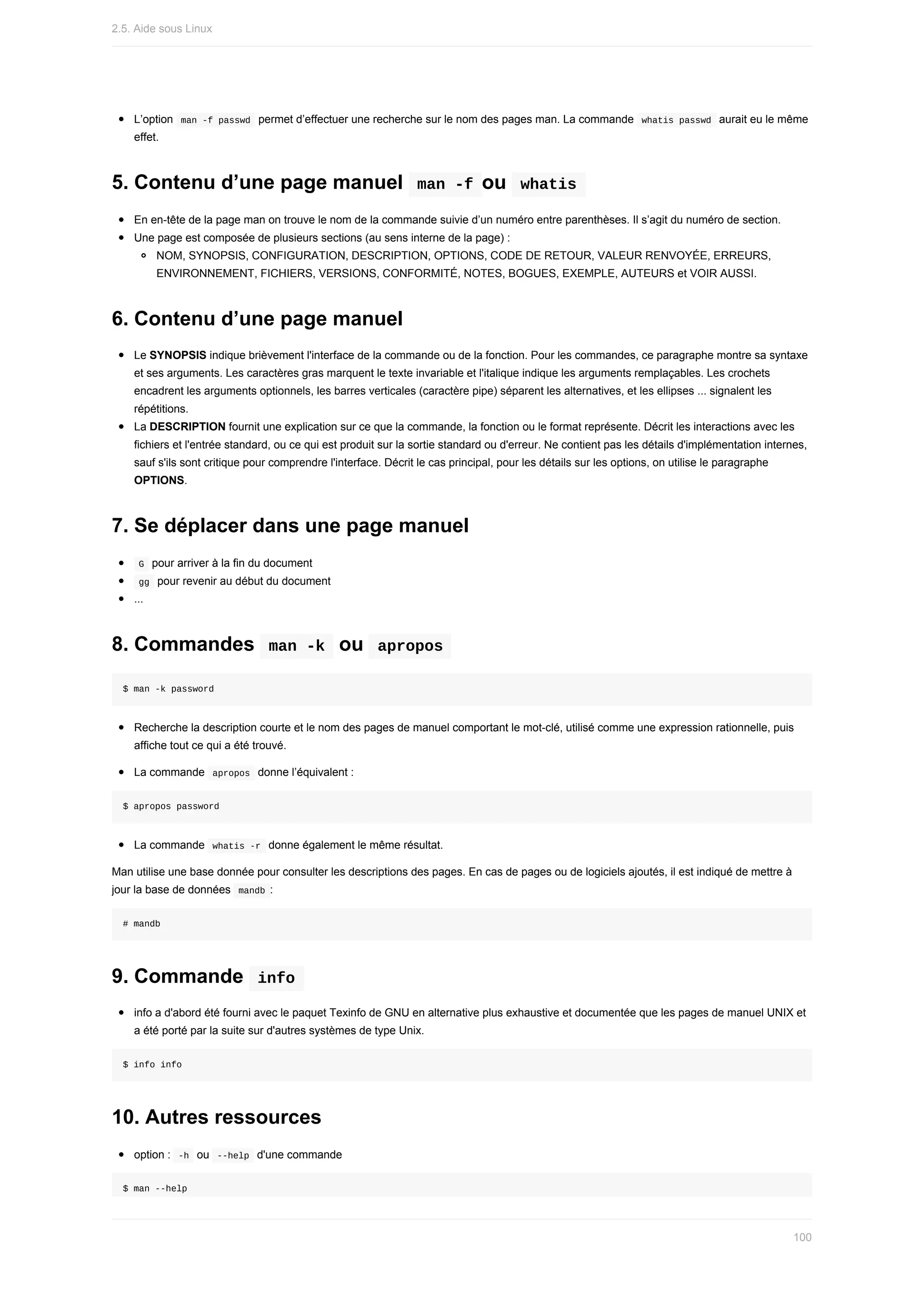 L’option		
man	-f	passwd		permet	d’effectuer	une	recherche	sur	le	nom	des	pages	man.	La	commande		
whatis	passwd		aurait	eu	le	même
effet.
5.	Contenu	d’une	page	manuel		
man	-f	ou		
whatis	
En	en-tête	de	la	page	man	on	trouve	le	nom	de	la	commande	suivie	d’un	numéro	entre	parenthèses.	Il	s’agit	du	numéro	de	section.
Une	page	est	composée	de	plusieurs	sections	(au	sens	interne	de	la	page)	:
NOM,	SYNOPSIS,	CONFIGURATION,	DESCRIPTION,	OPTIONS,	CODE	DE	RETOUR,	VALEUR	RENVOYÉE,	ERREURS,
ENVIRONNEMENT,	FICHIERS,	VERSIONS,	CONFORMITÉ,	NOTES,	BOGUES,	EXEMPLE,	AUTEURS	et	VOIR	AUSSI.
6.	Contenu	d’une	page	manuel
Le	SYNOPSIS	indique	brièvement	l'interface	de	la	commande	ou	de	la	fonction.	Pour	les	commandes,	ce	paragraphe	montre	sa	syntaxe
et	ses	arguments.	Les	caractères	gras	marquent	le	texte	invariable	et	l'italique	indique	les	arguments	remplaçables.	Les	crochets
encadrent	les	arguments	optionnels,	les	barres	verticales	(caractère	pipe)	séparent	les	alternatives,	et	les	ellipses	...	signalent	les
répétitions.
La	DESCRIPTION	fournit	une	explication	sur	ce	que	la	commande,	la	fonction	ou	le	format	représente.	Décrit	les	interactions	avec	les
fichiers	et	l'entrée	standard,	ou	ce	qui	est	produit	sur	la	sortie	standard	ou	d'erreur.	Ne	contient	pas	les	détails	d'implémentation	internes,
sauf	s'ils	sont	critique	pour	comprendre	l'interface.	Décrit	le	cas	principal,	pour	les	détails	sur	les	options,	on	utilise	le	paragraphe
OPTIONS.
7.	Se	déplacer	dans	une	page	manuel
	
G		pour	arriver	à	la	fin	du	document
	
gg		pour	revenir	au	début	du	document
...
8.	Commandes		
man	-k		ou		
apropos	
$	man	-k	password
Recherche	la	description	courte	et	le	nom	des	pages	de	manuel	comportant	le	mot-clé,	utilisé	comme	une	expression	rationnelle,	puis
affiche	tout	ce	qui	a	été	trouvé.
La	commande		
apropos		donne	l’équivalent	:
$	apropos	password
La	commande		
whatis	-r		donne	également	le	même	résultat.
Man	utilise	une	base	donnée	pour	consulter	les	descriptions	des	pages.	En	cas	de	pages	ou	de	logiciels	ajoutés,	il	est	indiqué	de	mettre	à
jour	la	base	de	données		
mandb	:
#	mandb
9.	Commande		
info	
info	a	d'abord	été	fourni	avec	le	paquet	Texinfo	de	GNU	en	alternative	plus	exhaustive	et	documentée	que	les	pages	de	manuel	UNIX	et
a	été	porté	par	la	suite	sur	d'autres	systèmes	de	type	Unix.
$	info	info
10.	Autres	ressources
option	:		
-h		ou		
--help		d'une	commande
$	man	--help
2.5.	Aide	sous	Linux
100
 