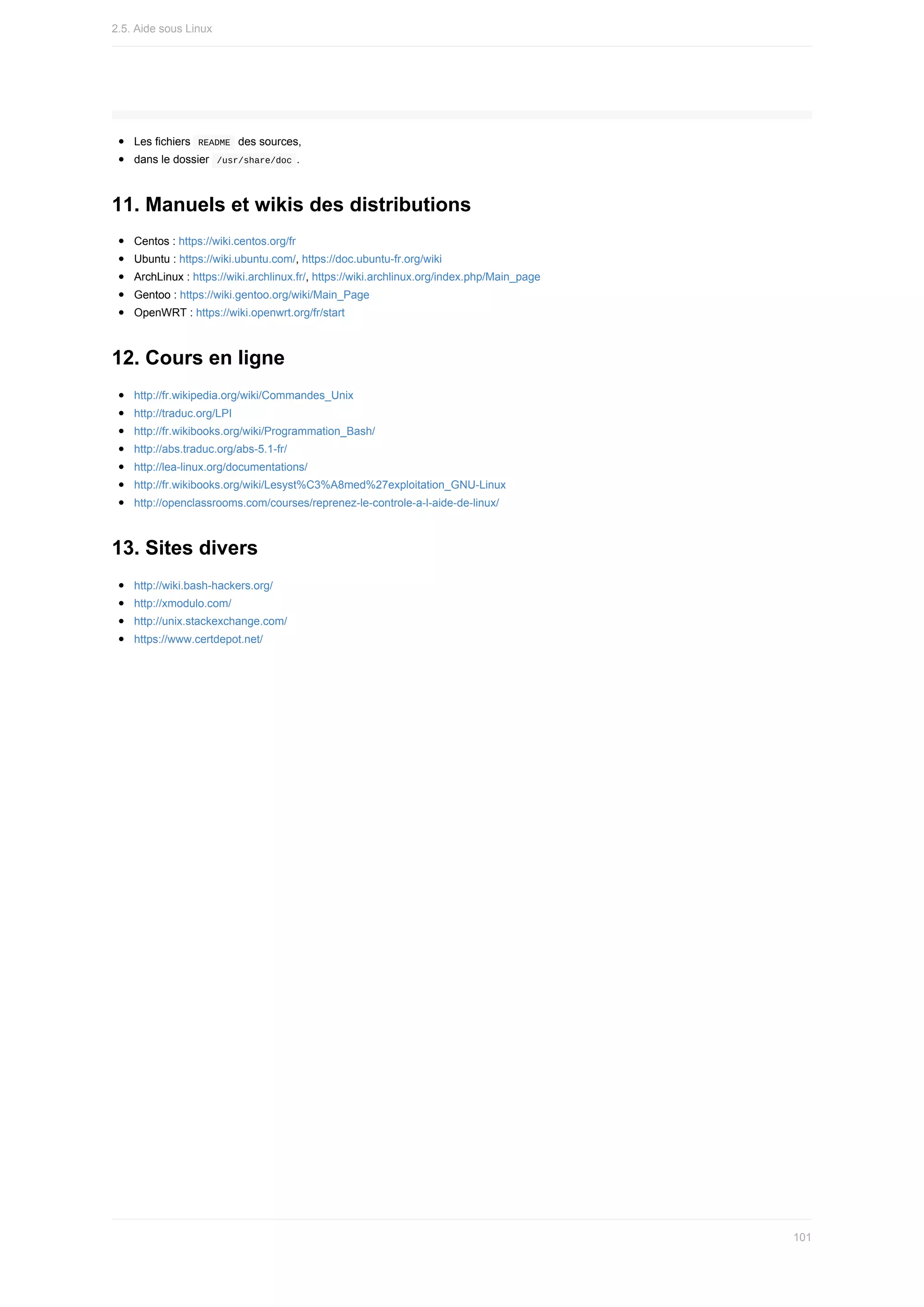 Les	fichiers		
README		des	sources,
dans	le	dossier		
/usr/share/doc	.
11.	Manuels	et	wikis	des	distributions
Centos	:	https://wiki.centos.org/fr
Ubuntu	:	https://wiki.ubuntu.com/,	https://doc.ubuntu-fr.org/wiki
ArchLinux	:	https://wiki.archlinux.fr/,	https://wiki.archlinux.org/index.php/Main_page
Gentoo	:	https://wiki.gentoo.org/wiki/Main_Page
OpenWRT	:	https://wiki.openwrt.org/fr/start
12.	Cours	en	ligne
http://fr.wikipedia.org/wiki/Commandes_Unix
http://traduc.org/LPI
http://fr.wikibooks.org/wiki/Programmation_Bash/
http://abs.traduc.org/abs-5.1-fr/
http://lea-linux.org/documentations/
http://fr.wikibooks.org/wiki/Lesyst%C3%A8med%27exploitation_GNU-Linux
http://openclassrooms.com/courses/reprenez-le-controle-a-l-aide-de-linux/
13.	Sites	divers
http://wiki.bash-hackers.org/
http://xmodulo.com/
http://unix.stackexchange.com/
https://www.certdepot.net/
2.5.	Aide	sous	Linux
101
 