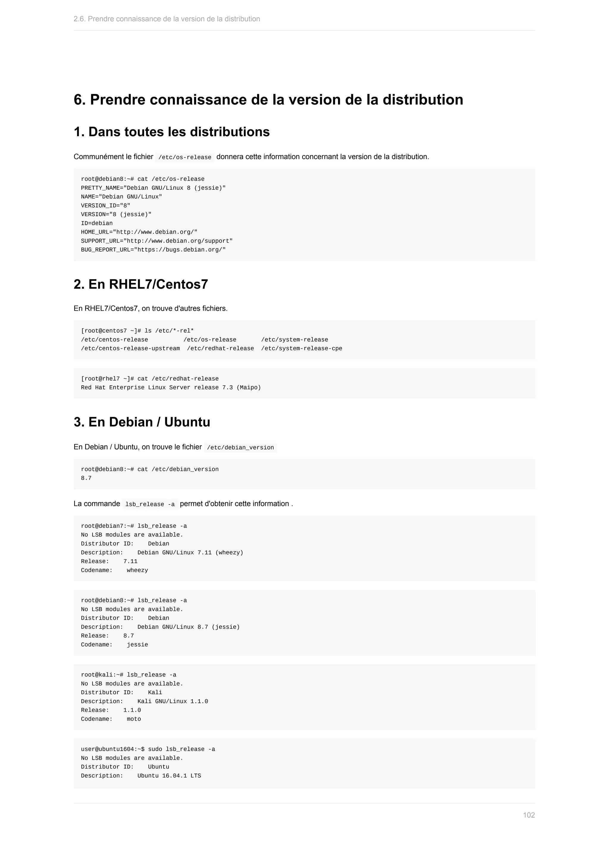 6.	Prendre	connaissance	de	la	version	de	la	distribution
1.	Dans	toutes	les	distributions
Communément	le	fichier		
/etc/os-release		donnera	cette	information	concernant	la	version	de	la	distribution.
root@debian8:~#	cat	/etc/os-release
PRETTY_NAME="Debian	GNU/Linux	8	(jessie)"
NAME="Debian	GNU/Linux"
VERSION_ID="8"
VERSION="8	(jessie)"
ID=debian
HOME_URL="http://www.debian.org/"
SUPPORT_URL="http://www.debian.org/support"
BUG_REPORT_URL="https://bugs.debian.org/"
2.	En	RHEL7/Centos7
En	RHEL7/Centos7,	on	trouve	d'autres	fichiers.
[root@centos7	~]#	ls	/etc/*-rel*
/etc/centos-release										/etc/os-release							/etc/system-release
/etc/centos-release-upstream		/etc/redhat-release		/etc/system-release-cpe
[root@rhel7	~]#	cat	/etc/redhat-release
Red	Hat	Enterprise	Linux	Server	release	7.3	(Maipo)
3.	En	Debian	/	Ubuntu
En	Debian	/	Ubuntu,	on	trouve	le	fichier		
/etc/debian_version	
root@debian8:~#	cat	/etc/debian_version
8.7
La	commande		
lsb_release	-a		permet	d'obtenir	cette	information	.
root@debian7:~#	lsb_release	-a
No	LSB	modules	are	available.
Distributor	ID:				Debian
Description:				Debian	GNU/Linux	7.11	(wheezy)
Release:				7.11
Codename:				wheezy
root@debian8:~#	lsb_release	-a
No	LSB	modules	are	available.
Distributor	ID:				Debian
Description:				Debian	GNU/Linux	8.7	(jessie)
Release:				8.7
Codename:				jessie
root@kali:~#	lsb_release	-a
No	LSB	modules	are	available.
Distributor	ID:				Kali
Description:				Kali	GNU/Linux	1.1.0
Release:				1.1.0
Codename:				moto
user@ubuntu1604:~$	sudo	lsb_release	-a
No	LSB	modules	are	available.
Distributor	ID:				Ubuntu
Description:				Ubuntu	16.04.1	LTS
2.6.	Prendre	connaissance	de	la	version	de	la	distribution
102
 