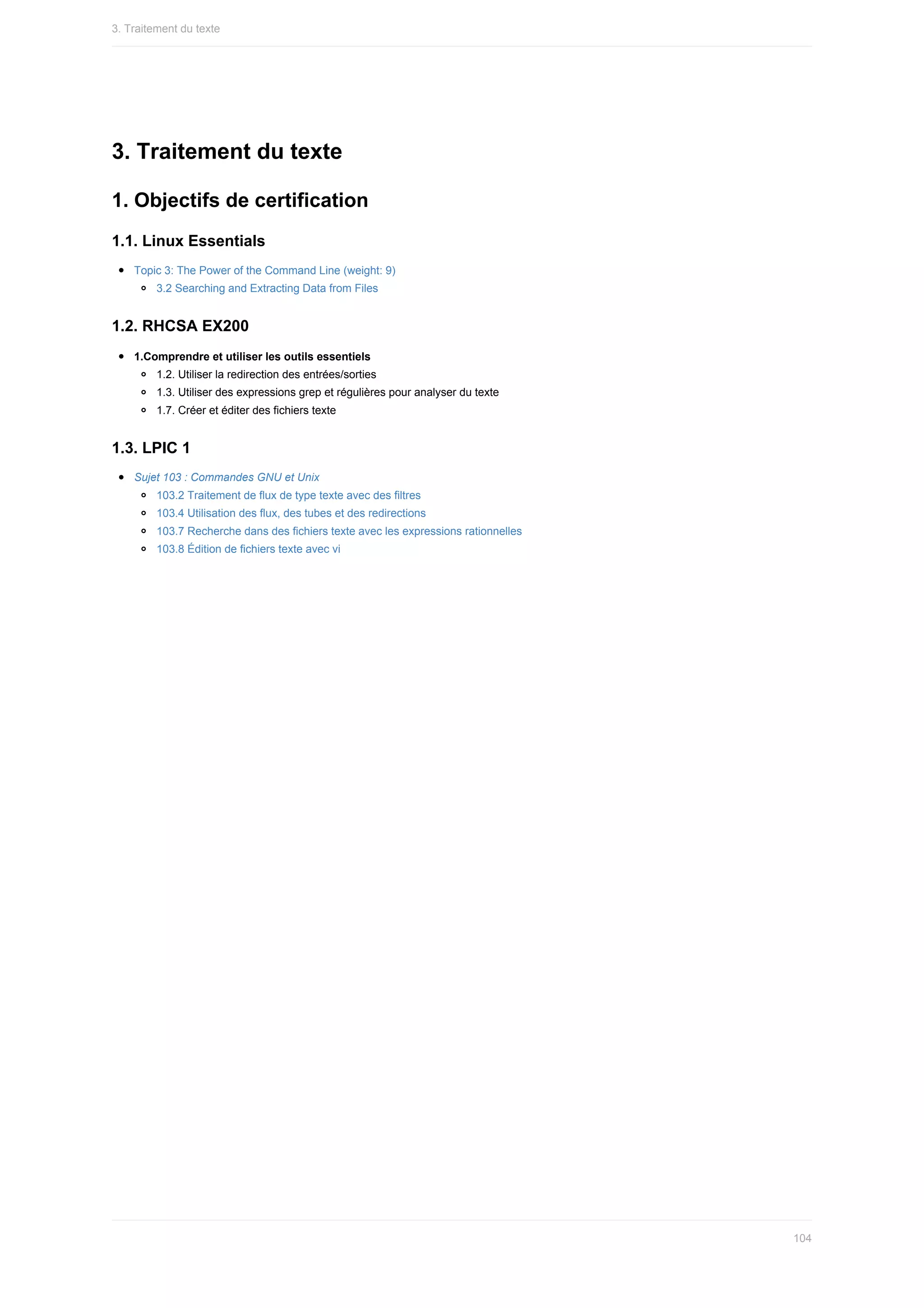 3.	Traitement	du	texte
1.	Objectifs	de	certification
1.1.	Linux	Essentials
Topic	3:	The	Power	of	the	Command	Line	(weight:	9)
3.2	Searching	and	Extracting	Data	from	Files
1.2.	RHCSA	EX200
1.Comprendre	et	utiliser	les	outils	essentiels
1.2.	Utiliser	la	redirection	des	entrées/sorties
1.3.	Utiliser	des	expressions	grep	et	régulières	pour	analyser	du	texte
1.7.	Créer	et	éditer	des	fichiers	texte
1.3.	LPIC	1
Sujet	103	:	Commandes	GNU	et	Unix
103.2	Traitement	de	flux	de	type	texte	avec	des	filtres
103.4	Utilisation	des	flux,	des	tubes	et	des	redirections
103.7	Recherche	dans	des	fichiers	texte	avec	les	expressions	rationnelles
103.8	Édition	de	fichiers	texte	avec	vi
3.	Traitement	du	texte
104
 