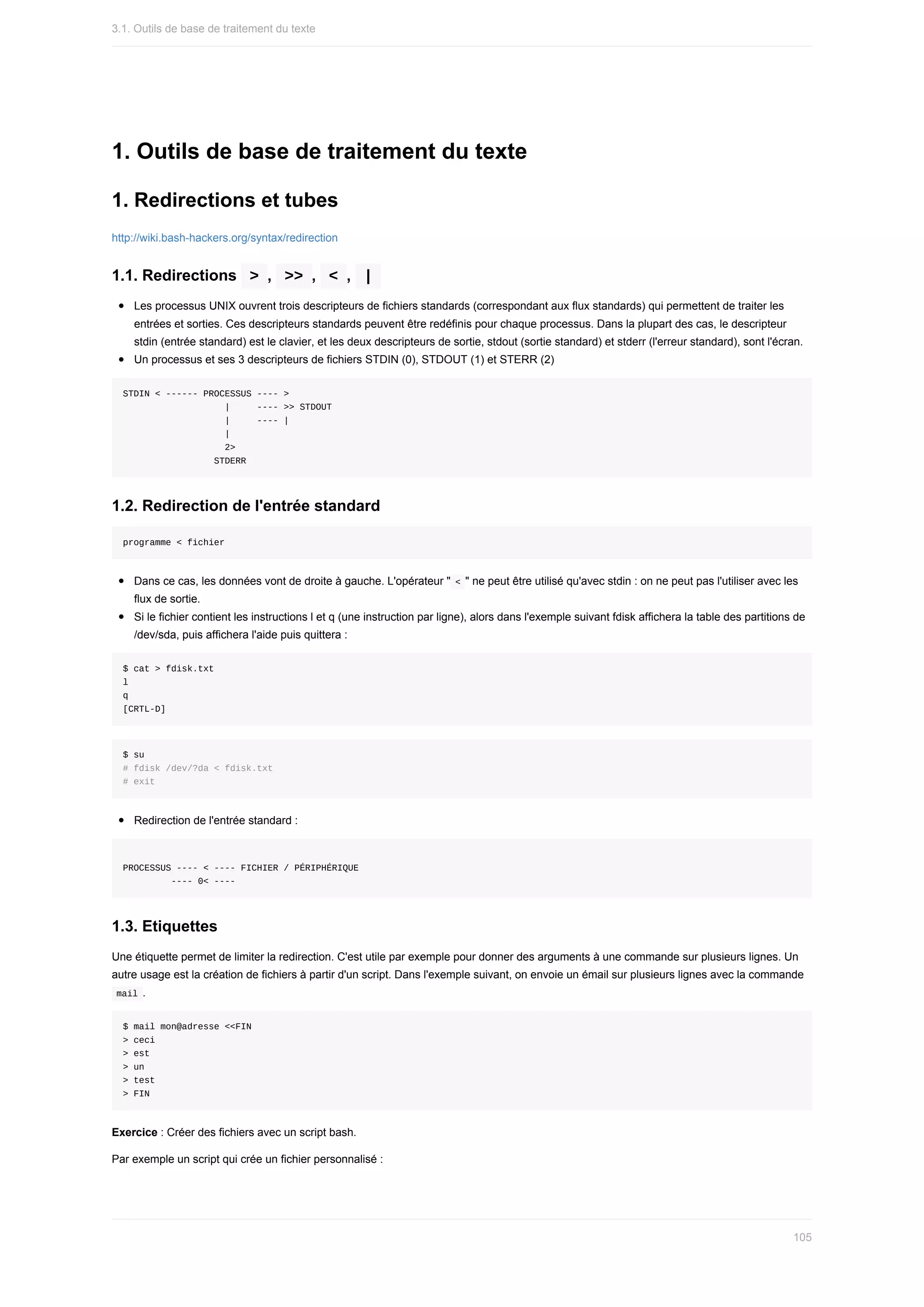 1.	Outils	de	base	de	traitement	du	texte
1.	Redirections	et	tubes
http://wiki.bash-hackers.org/syntax/redirection
1.1.	Redirections		
>	,		
>>	,		
<	,		
|	
Les	processus	UNIX	ouvrent	trois	descripteurs	de	fichiers	standards	(correspondant	aux	flux	standards)	qui	permettent	de	traiter	les
entrées	et	sorties.	Ces	descripteurs	standards	peuvent	être	redéfinis	pour	chaque	processus.	Dans	la	plupart	des	cas,	le	descripteur
stdin	(entrée	standard)	est	le	clavier,	et	les	deux	descripteurs	de	sortie,	stdout	(sortie	standard)	et	stderr	(l'erreur	standard),	sont	l'écran.
Un	processus	et	ses	3	descripteurs	de	fichiers	STDIN	(0),	STDOUT	(1)	et	STERR	(2)
STDIN	<	------	PROCESSUS	----	>
																			|					----	>>	STDOUT
																			|					----	|
																			|
																			2>
																	STDERR
1.2.	Redirection	de	l'entrée	standard
programme	<	fichier
Dans	ce	cas,	les	données	vont	de	droite	à	gauche.	L'opérateur	"	
<	"	ne	peut	être	utilisé	qu'avec	stdin	:	on	ne	peut	pas	l'utiliser	avec	les
flux	de	sortie.
Si	le	fichier	contient	les	instructions	l	et	q	(une	instruction	par	ligne),	alors	dans	l'exemple	suivant	fdisk	affichera	la	table	des	partitions	de
/dev/sda,	puis	affichera	l'aide	puis	quittera	:
$	cat	>	fdisk.txt
l
q
[CRTL-D]
$	su
#	fdisk	/dev/?da	<	fdisk.txt
#	exit
Redirection	de	l'entrée	standard	:
PROCESSUS	----	<	----	FICHIER	/	PÉRIPHÉRIQUE
									----	0<	----
1.3.	Etiquettes
Une	étiquette	permet	de	limiter	la	redirection.	C'est	utile	par	exemple	pour	donner	des	arguments	à	une	commande	sur	plusieurs	lignes.	Un
autre	usage	est	la	création	de	fichiers	à	partir	d'un	script.	Dans	l'exemple	suivant,	on	envoie	un	émail	sur	plusieurs	lignes	avec	la	commande
	
mail	.
$	mail	mon@adresse	<<FIN
>	ceci
>	est
>	un
>	test
>	FIN
Exercice	:	Créer	des	fichiers	avec	un	script	bash.
Par	exemple	un	script	qui	crée	un	fichier	personnalisé	:
3.1.	Outils	de	base	de	traitement	du	texte
105
 